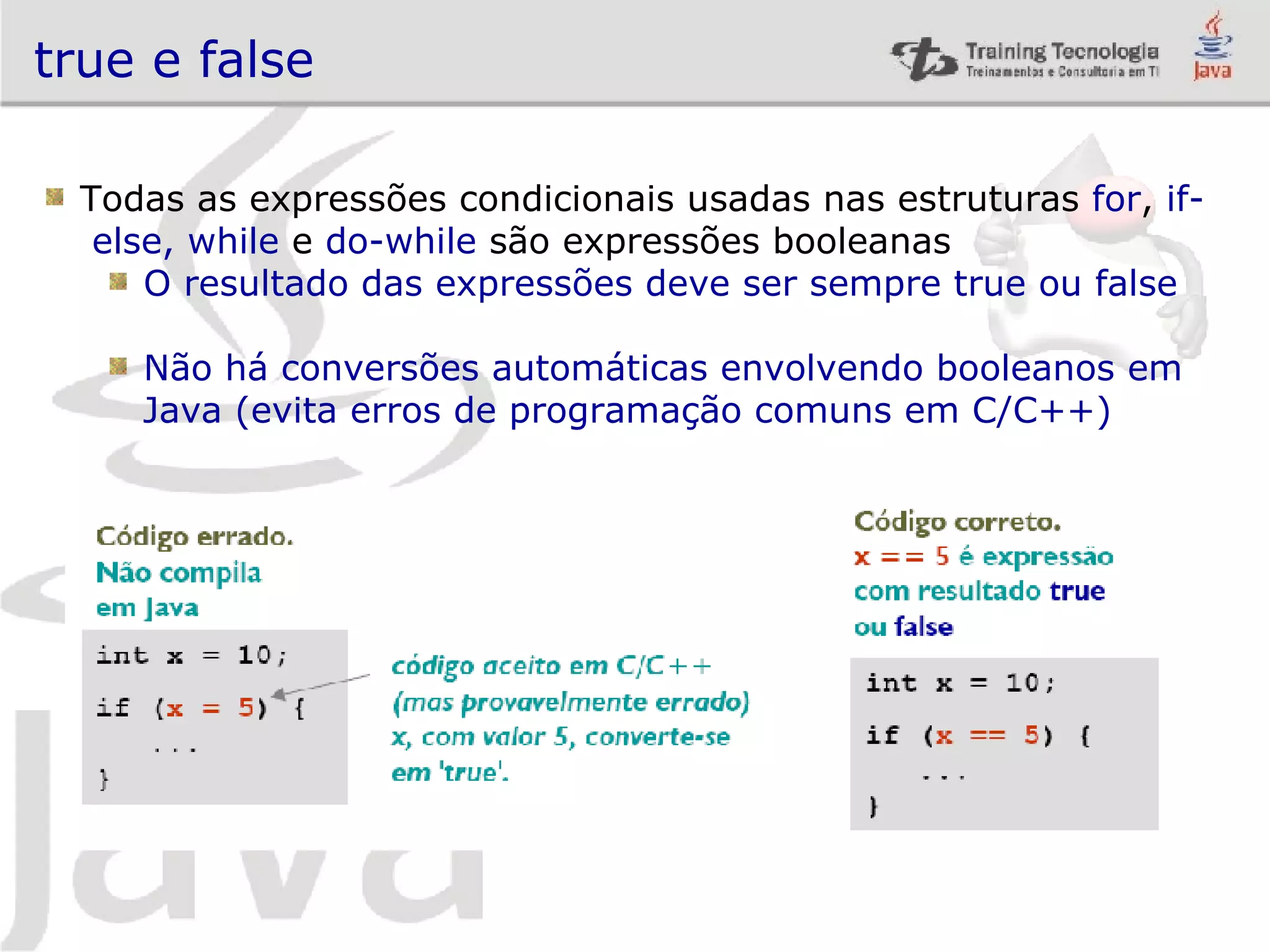 true e false Todas as expressões condicionais usadas nas estruturas for , if- else, while e do-while são expressões booleanas O resultado das expressões deve ser sempre true ou false Não há conversões automáticas envolvendo booleanos em Java (evita erros de programação comuns em C/C++) 