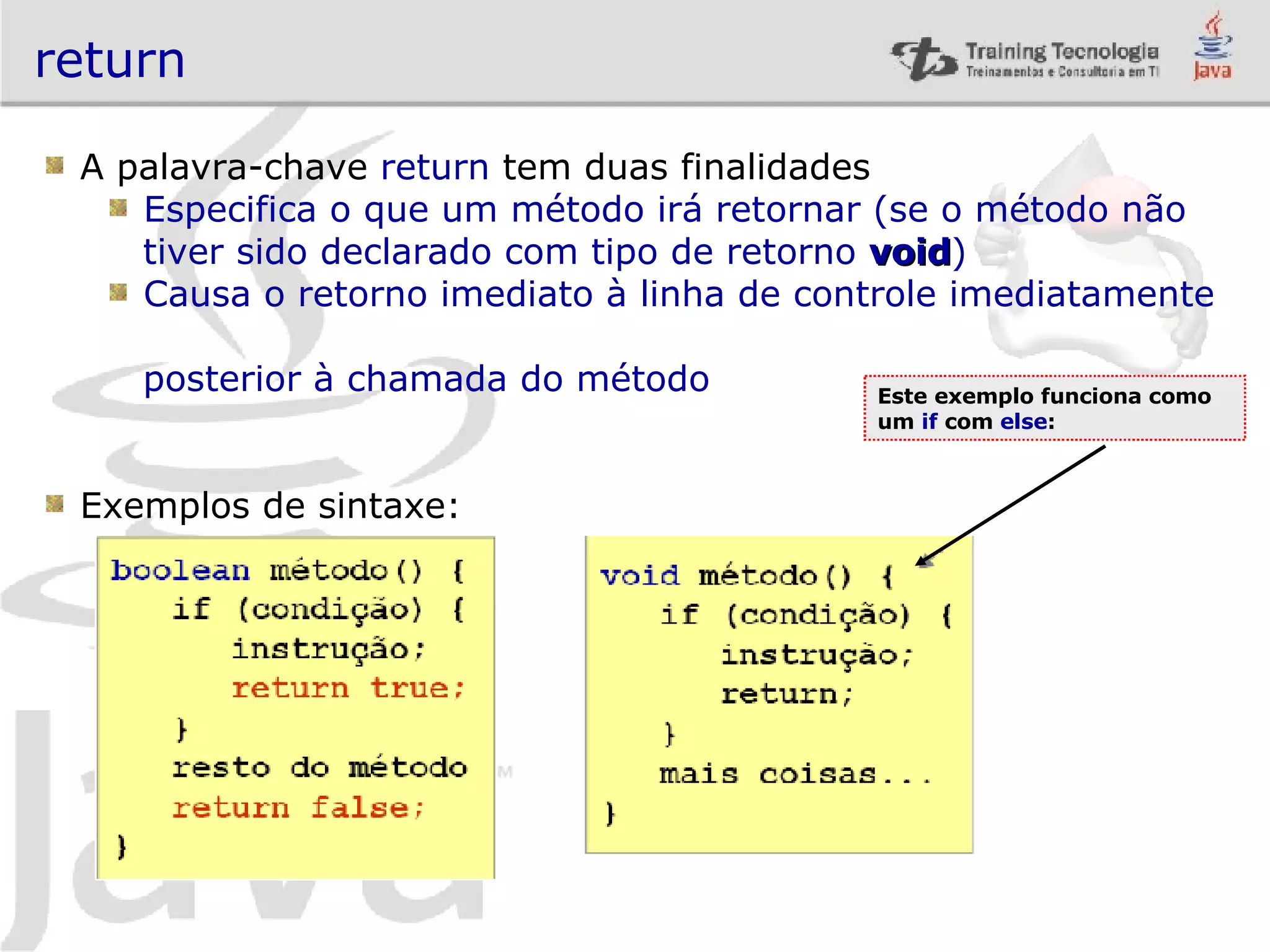 return A palavra-chave return tem duas finalidades Especifica o que um método irá retornar (se o método não tiver sido declarado com tipo de retorno void ) Causa o retorno imediato à linha de controle imediatamente posterior à chamada do método Exemplos de sintaxe: Este exemplo funciona como um if com else : 