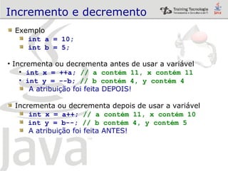 Incremento e decremento Exemplo int a = 10; int b = 5; Incrementa ou decrementa antes de usar a variável int x = ++a;  // a contém 11, x contém 11 int y = --b;  // b contém 4, y contém 4 A atribuição foi feita DEPOIS! Incrementa ou decrementa depois de usar a variável int x = a++;  // a contém 11, x contém 10 int y = b--;  // b contém 4, y contém 5 A atribuição foi feita ANTES! 