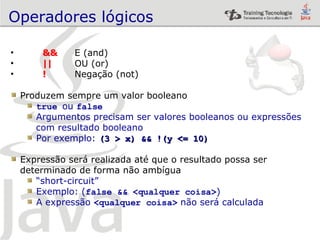 Operadores lógicos && E (and) || OU (or) !   Negação (not) Produzem sempre um valor booleano true   ou  false Argumentos precisam ser valores booleanos ou expressões  com resultado booleano Por exemplo:  (3 > x) && !(y <= 10) Expressão será realizada até que o resultado possa ser  determinado de forma não ambígua “ short-circuit” Exemplo: ( false && <qualquer coisa> ) A expressão  <qualquer coisa>  não será calculada 