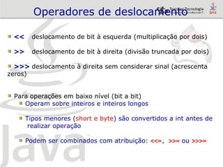 Operadores de deslocamento <<   deslocamento de bit à esquerda (multiplicação por dois) >>   deslocamento de bit à direita (divisão truncada por dois) >>>  deslocamento à direita sem considerar sinal (acrescenta zeros) Para operações em baixo nível (bit a bit) Operam sobre inteiros e inteiros longos Tipos menores ( short e byte ) são convertidos a int antes de  realizar operação  Podem ser combinados com atribuição:  <<= ,  >>=  ou  >>>= 