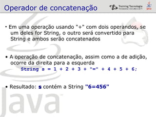Operador de concatenação Em uma operação usando "+" com dois operandos, se  um deles for String, o outro será convertido para  String e ambos serão concatenados A operação de concatenação, assim como a de adição, ocorre da direita para a esquerda String s = 1 + 2 + 3 + "=" + 4 + 5 + 6; Resultado:  s  contém a String  "6=456" 