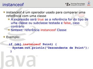 instanceof instanceof é um operador usado para comparar uma  referência com uma classe A expressão será  true  se a referência for do tipo de  uma classe ou subclasse testada e  false , caso  contrário Sintaxe: referência  instanceof  Classe Exemplo: if (obj  instanceof  Point) { System.out.println("Descendente de Point"); } 