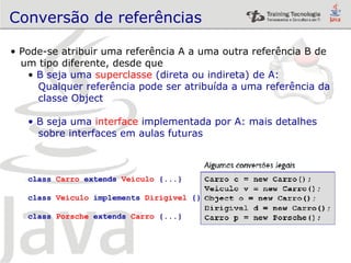 Conversão de referências Pode-se atribuir uma referência A a uma outra referência B de  um tipo diferente, desde que B seja uma  superclasse  (direta ou indireta) de A: Qualquer referência pode ser atribuída a uma referência da  classe Object B seja uma  interface  implementada por A: mais detalhes  sobre interfaces em aulas futuras class  Carro  extends  Veiculo  {...} class  Veiculo  implements  Dirigivel  {} class  Porsche  extends  Carro  {...} 