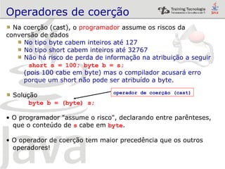 Operadores de coerção Na coerção (cast), o  programador  assume os riscos da conversão de dados No tipo byte cabem inteiros até 127 No tipo short cabem inteiros até 32767 Não há risco de perda de informação na atribuição a seguir short s = 100; byte b = s; (pois 100 cabe em byte) mas o compilador acusará erro  porque um short não pode ser atribuído a byte. Solução byte b = (byte) s; O programador "assume o risco", declarando entre parênteses,  que o conteúdo de  s   cabe em  byte . O operador de coerção tem maior precedência que os outros operadores! operador de coerção (cast) 