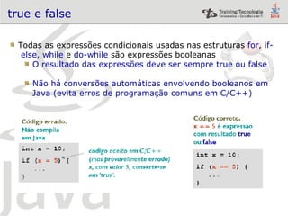 true e false Todas as expressões condicionais usadas nas estruturas  for ,  if-  else,   while  e  do-while  são expressões booleanas O resultado das expressões deve ser sempre true ou false Não há conversões automáticas envolvendo booleanos em Java (evita erros de programação comuns em C/C++) 