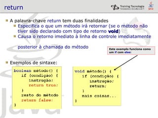 return A palavra-chave  return  tem duas finalidades Especifica o que um método irá retornar (se o método não  tiver sido declarado com tipo de retorno  void ) Causa o retorno imediato à linha de controle imediatamente  posterior à chamada do método Exemplos de sintaxe: Este exemplo funciona como um  if  com  else : 