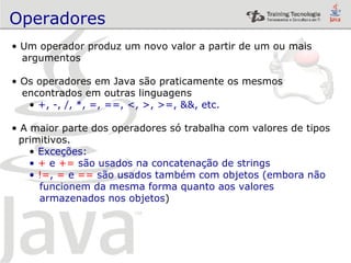 Operadores   Um operador produz um novo valor a partir de um ou mais  argumentos Os operadores em Java são praticamente os mesmos encontrados em outras linguagens +, -, /, *, =, ==, <, >, >=, &&, etc. A maior parte dos operadores só trabalha com valores de tipos primitivos. Exceções: +  e  +=  são usados na concatenação de strings != ,  =  e  ==  são usados também com objetos (embora não  funcionem da mesma forma quanto aos valores armazenados nos objetos ) 