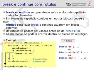 break e continue com rótulos break e continue  sempre atuam sobre o bloco de repetição  onde são chamados Em blocos de repetição contidos em outros blocos, pode-se usar  rótulos   para fazer  break  e continue atuarem em blocos  externos Os rótulos só podem ser usados antes de do,  while  e  for As chamadas só podem ocorrer dentro de blocos de repetição. Exemplo: Sintaxe ident:  do  {...} ou ident:  while  () {...} ou ident:  for  () { ...} 