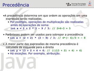 Precedência A precedência determina em que ordem as operações em uma expressão serão realizadas. Por exemplo, operações de multiplicação são realizadas  antes de operações de soma: int x = 2 + 2 * 3 – 9 / 3;  // 2+6–3 = 5 Parênteses podem ser usados para sobrepor a precedência int x = (2 + 2) * (3 – 9) / 3;  // 4*(– 6)/3 = – 8 A maior parte das expressões de mesma precedência é  calculada da esquerda para a direita int y = 13 + 2 + 4 + 6;  // (((13 + 2) + 4) + 6) Há exceções. Por exemplo, atribuição. 
