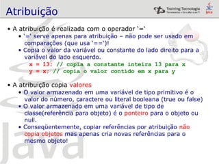 Atribuição A atribuição é realizada com o operador ‘=‘ ‘ =‘ serve apenas para atribuição – não pode ser usado em  comparações (que usa ‘==‘)! Copia o valor da variável ou constante do lado direito para a variável do lado esquerdo. x = 13;  // copia a constante inteira 13 para x y = x;  // copia o valor contido em x para y A atribuição copia  valores O valor armazenado em uma variável de tipo primitivo é o  valor do número, caractere ou literal booleana (true ou false) O valor armazenado em uma variável de tipo de  classe(referência para objeto) é o  ponteiro  para o objeto ou  null. Conseqüentemente, copiar referências por atribuição  não  copia   objetos  mas apenas cria novas referências para o  mesmo objeto! 