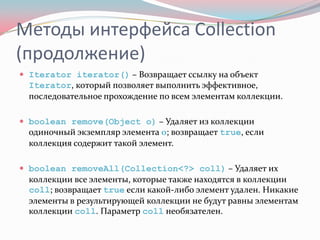 Методы интерфейса Collection
(продолжение)
 Iterator iterator() – Возвращает ссылку на объект
  Iterator, который позволяет выполнить эффективное,
  последовательное прохождение по всем элементам коллекции.

 boolean remove(Object o) – Удаляет из коллекции
  одиночный экземпляр элемента o; возвращает true, если
  коллекция содержит такой элемент.

 boolean removeAll(Collection<?> coll) – Удаляет их
  коллекции все элементы, которые также находятся в коллекции
  coll; возвращает true если какой-либо элемент удален. Никакие
  элементы в результирующей коллекции не будут равны элементам
  коллекции coll. Параметр coll необязателен.
 