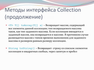 Методы интерфейса Collection
(продолжение)
 <T> T[] toArray(T[] a) – Возвращает массив, содержащий
  все элементы данной коллекции; тип возвращаемого массива
  таков, как тип заданного массива. Если коллекция вмещается в
  заданный массив, она возвращается в массиве. В противном случае
  размещается массив с типом времени выполнения для заданного
  массива и размером равным размеру коллекции.

 String toString() – Возвращает строку со списком элементов
  коллекции в квадратных скобках, через запятую и пробел
 
