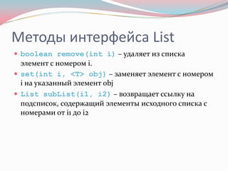 Методы интерфейса List
 boolean remove(int i) – удаляет из списка
  элемент с номером i.
 set(int i, <T> obj) – заменяет элемент с номером
  i на указанный элемент obj
 List subList(i1, i2) – возвращает ссылку на
  подсписок, содержащий элементы исходного списка с
  номерами от i1 до i2
 