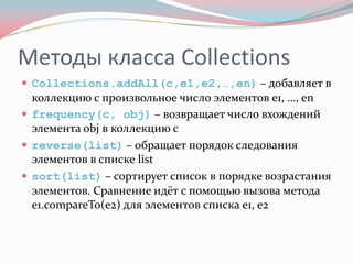 Методы класса Collections
 Collections.addAll(c,e1,e2,…,en) – добавляет в
  коллекцию c произвольное число элементов e1, …, en
 frequency(c, obj) – возвращает число вхождений
  элемента obj в коллекцию с
 reverse(list) – обращает порядок следования
  элементов в списке list
 sort(list) – сортирует список в порядке возрастания
  элементов. Сравнение идёт с помощью вызова метода
  e1.compareTo(e2) для элементов списка e1, e2
 