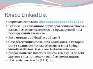 Класс LinkedList
 порожден от класса AbstractSequentialList
 Реализация связанного двунаправленного списка –
  каждый элемент ссылается на предыдущий и на
  последующий элементы
 Есть методы addFirst() и addLast()
 Создаётся типизированная коллекция, в которой
  могут храниться только элементы типа String:
 LinkedList<String> list = new LinkedList<String>();
 Любая попытка внести в список ссылку на объект
  другого типа приведет к ошибке компиляции:
 list.add( new Double(12.4) );
 