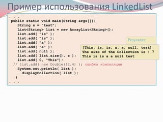 Пример использования LinkedList
. . .
 public static void main(String args[]){
     String s = "test";
     List<String> list = new ArrayList<String>();
     list.add( "is" );
     list.add( "is" );
                                                        Результат:
     list.add( "a" );
     list.add( "a" );              [This, is, is, a, a, null, test]
     list.add( null );             The size of the Collection is : 7
     list.add( list.size(), s );   This is is a a null test
     list.add( 0, "This");
  // list.add( new Double(12.4) ); ошибка компиляции
     System.out.println( list );
       displayCollection( list );
   }
. . .
 