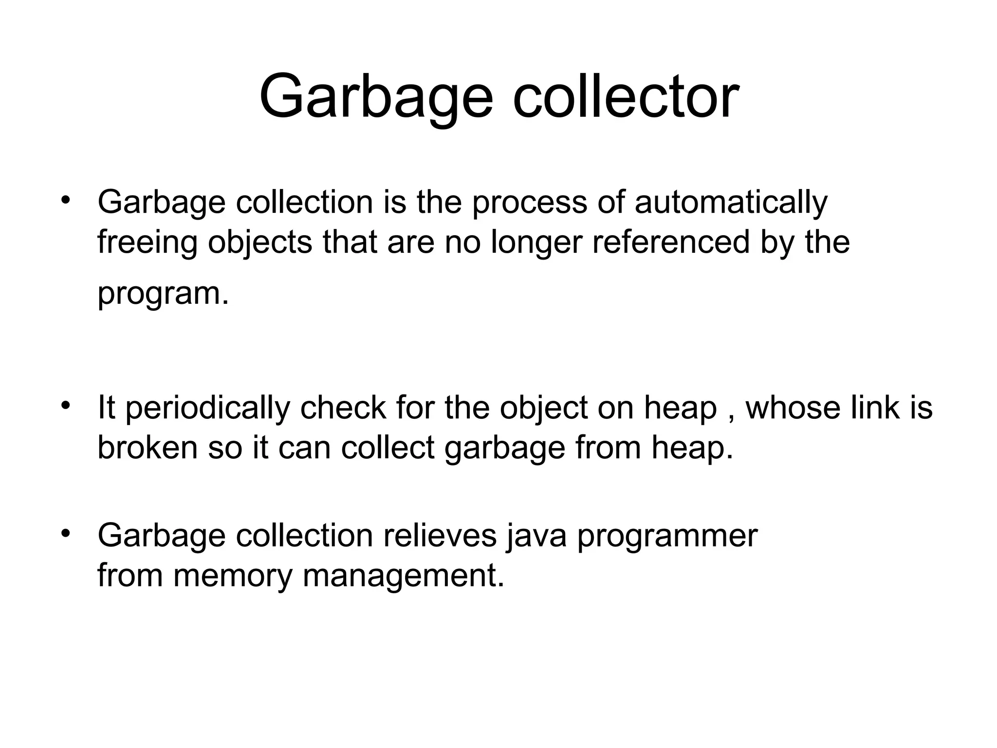 Garbage collector
• Garbage collection is the process of automatically
  freeing objects that are no longer referenced by the
  program.


• It periodically check for the object on heap , whose link is
  broken so it can collect garbage from heap.

• Garbage collection relieves java programmer
  from memory management.
 