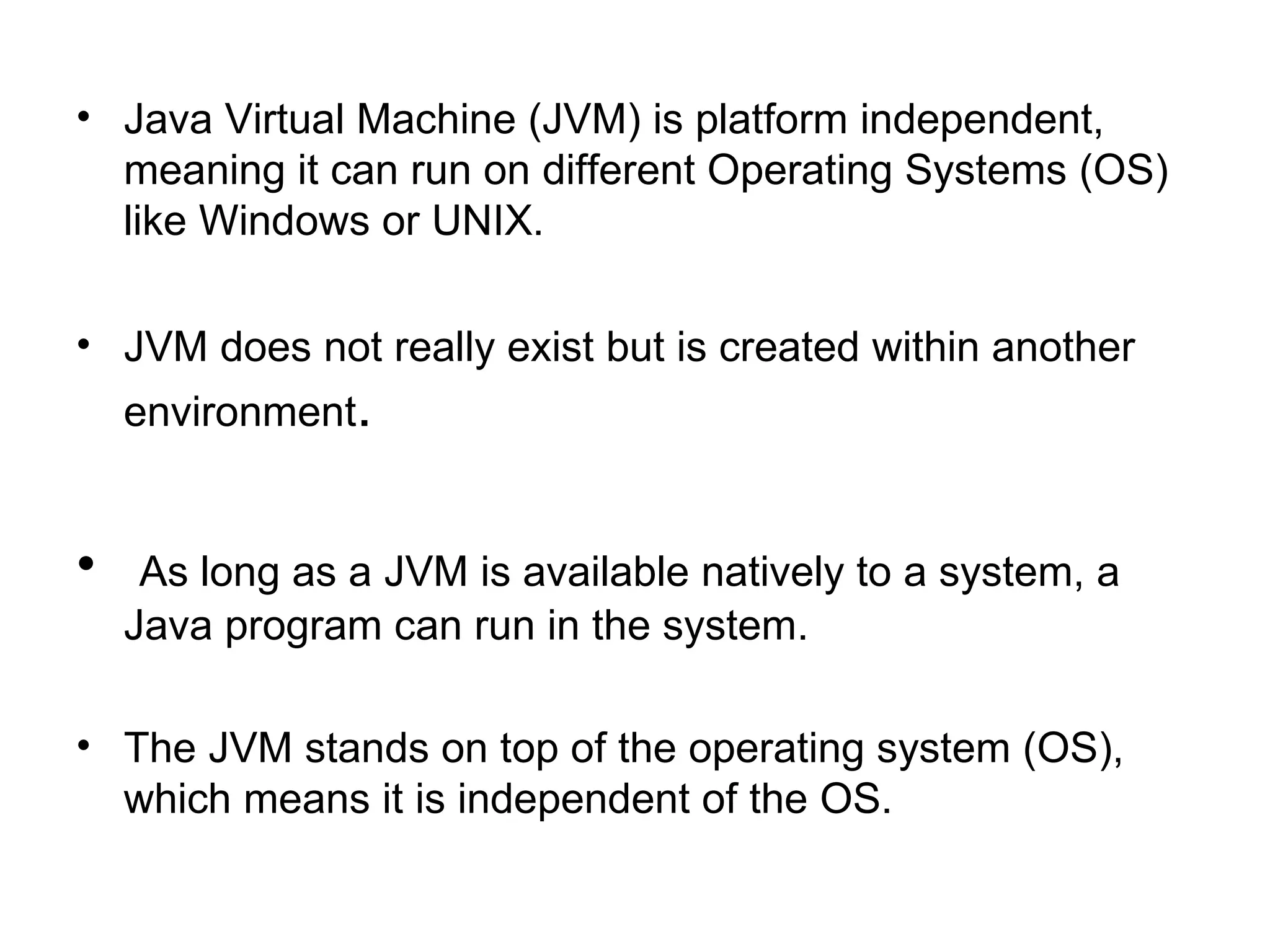 • Java Virtual Machine (JVM) is platform independent,
  meaning it can run on different Operating Systems (OS)
  like Windows or UNIX.

• JVM does not really exist but is created within another
    environment.


•    As long as a JVM is available natively to a system, a
    Java program can run in the system.

• The JVM stands on top of the operating system (OS),
  which means it is independent of the OS.
 