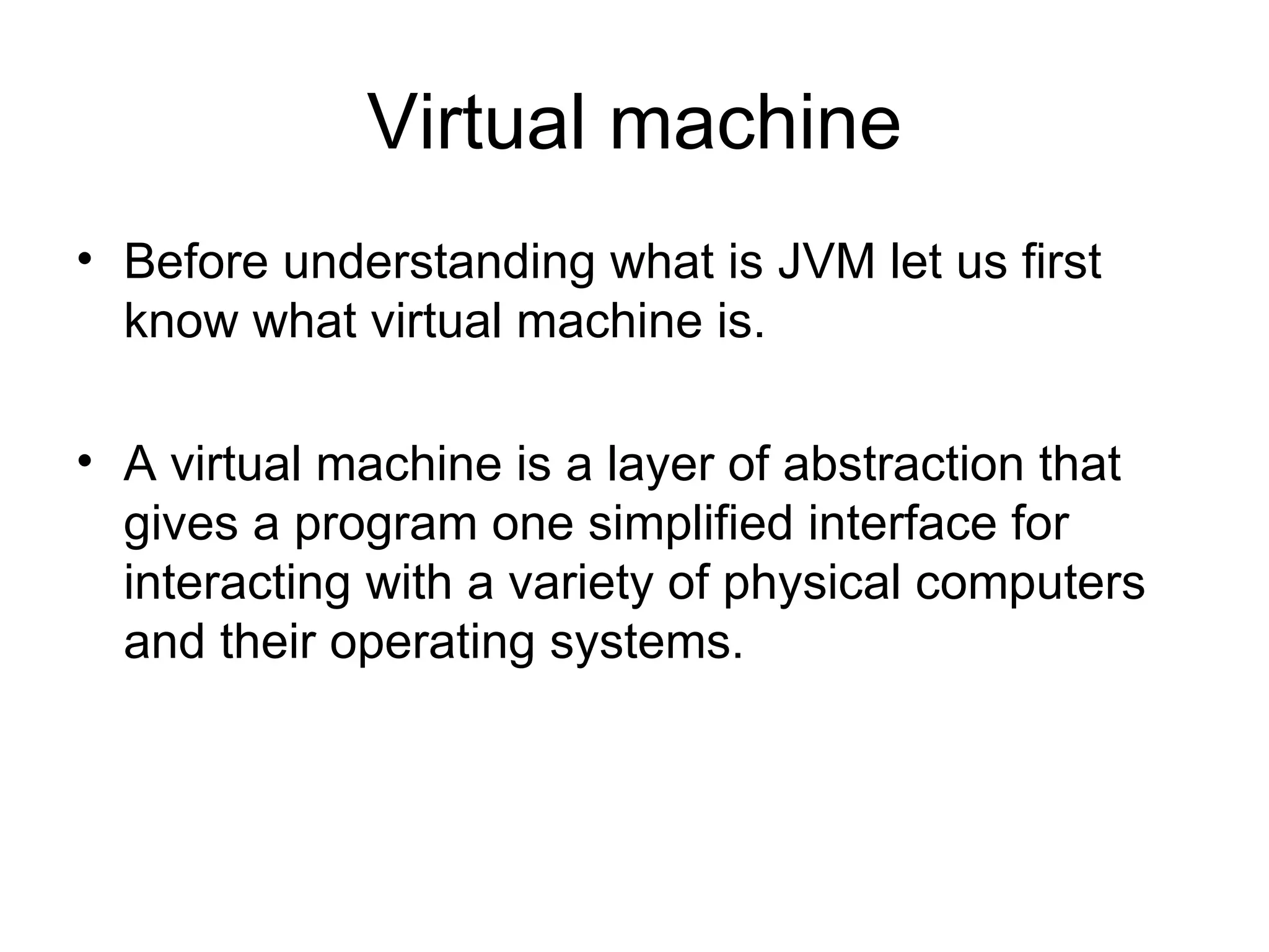 Virtual machine
• Before understanding what is JVM let us first
  know what virtual machine is.

• A virtual machine is a layer of abstraction that
  gives a program one simplified interface for
  interacting with a variety of physical computers
  and their operating systems.
 