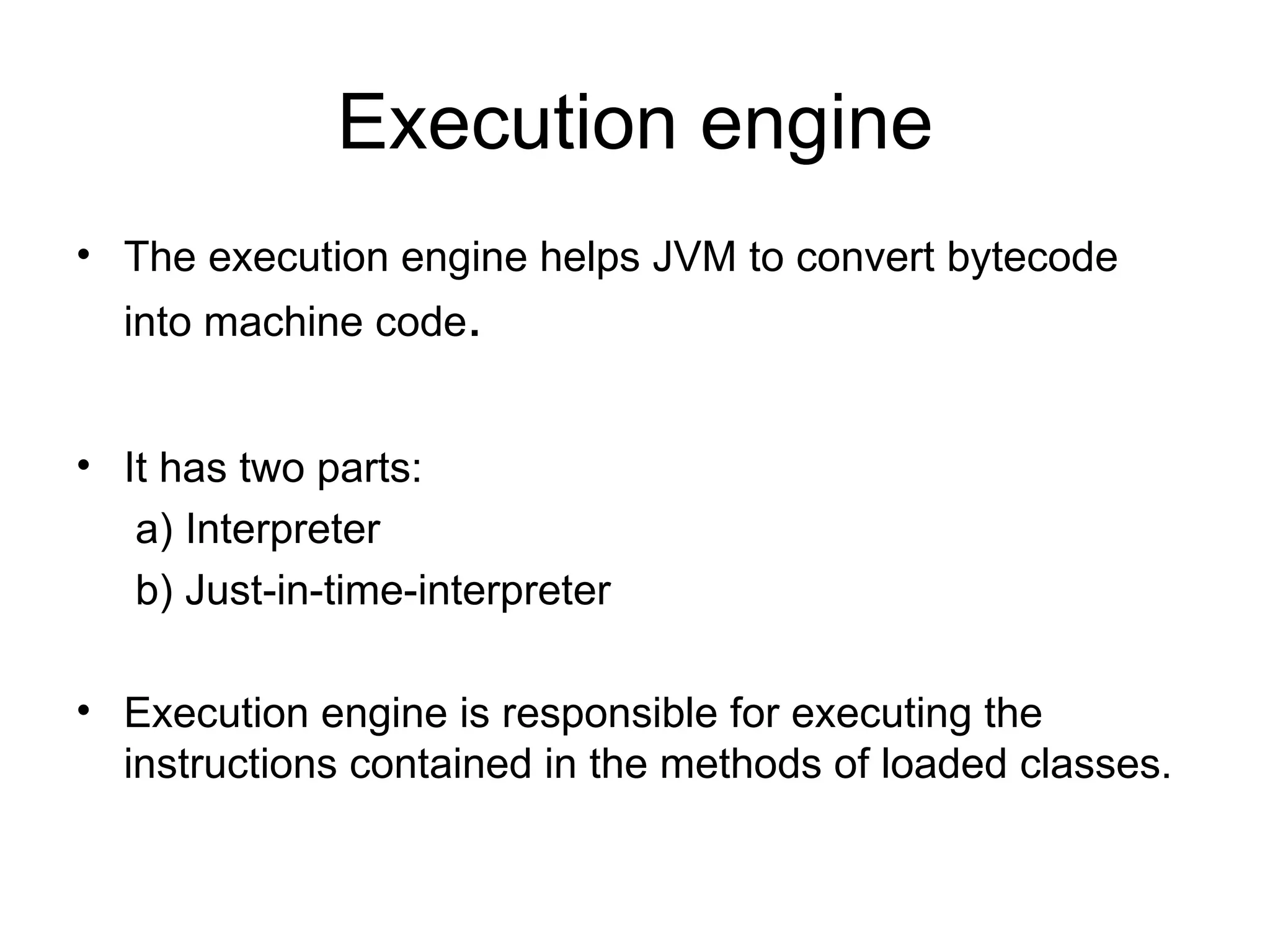 Execution engine
• The execution engine helps JVM to convert bytecode
  into machine code.


• It has two parts:
   a) Interpreter
   b) Just-in-time-interpreter

• Execution engine is responsible for executing the
  instructions contained in the methods of loaded classes.
 