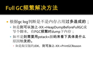   根据gc log判断是不是内存占用过多造成的；
     如是则可以加上-XX:+HeapDumpBeforeFullGC或
      写个脚本，在FGC频繁时dump下内存；
     如不是则需要用pstack+源码来看下具体是什么
      原因触发的。
     ▪ 如是淘宝版的JDK，则可加上-XX:+PrintGCReason
 