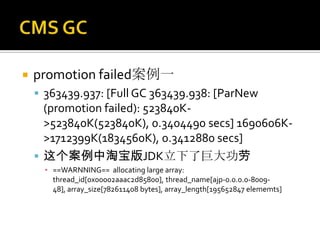    promotion failed案例一
     363439.937: [Full GC 363439.938: [ParNew
      (promotion failed): 523840K-
      >523840K(523840K), 0.3404490 secs] 1690606K-
      >1712399K(1834560K), 0.3412880 secs]
     这个案例中淘宝版JDK立下了巨大功劳
      ▪ ==WARNNING== allocating large array:
        thread_id[0x00002aaac2d85800], thread_name[ajp-0.0.0.0-8009-
        48], array_size[782611408 bytes], array_length[195652847 elememts]
 