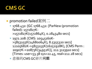    promotion failed案例二
     1768.432: [GC 1768.432: [ParNew (promotion
      failed): 1572827K-
      >1572827K(1572864K), 0.2845480 secs]
     1972.208: [CMS: 10545160K-
      >5853155K(14680064K), 8.5355320 secs]
      12105682K->5853155K(16252928K), [CMS Perm :
      20907K->20873K(34952K)], 212.3113910 secs]
      [Times: user=53.38 sys=22.45, real=212.28 secs]
     悲催的CMS GC碎片问题
 