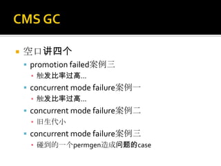    空口讲四个
     promotion failed案例三
      ▪ 触发比率过高...
     concurrent mode failure案例一
      ▪ 触发比率过高...
     concurrent mode failure案例二
      ▪ 旧生代小
     concurrent mode failure案例三
      ▪ 碰到的一个permgen造成问题的case
 