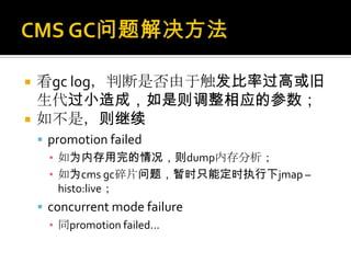    看gc log，判断是否由于触发比率过高或旧
    生代过小造成，如是则调整相应的参数；
   如不是，则继续
     promotion failed
      ▪ 如为内存用完的情况，则dump内存分析；
      ▪ 如为cms gc碎片问题，暂时只能定时执行下jmap –
        histo:live；
     concurrent mode failure
      ▪ 同promotion failed...
 