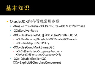    Oracle JDK内存管理常用参数
     -Xms –Xmx –Xmn –XX:PermSize –XX:MaxPermSize
     -XX:SurvivorRatio
     -XX:+UseParallelGC || -XX:+UseParallelOldGC
      ▪ -XX:MaxTenuringThreshold -XX:ParallelGCThreads
      ▪ -XX:-UseAdaptiveSizePolicy
     -XX:+UseConcMarkSweepGC
      ▪ -XX:CMSInitiatingOccupancyFraction -
        XX:+UseCMSInitiatingOccupancyOnly
     -XX:+DisableExplicitGC –
     XX:+ExplicitGCInvokesConcurrent
 