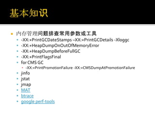    内存管理问题排查常用参数或工具
       -XX:+PrintGCDateStamps –XX:+PrintGCDetails -Xloggc
       -XX:+HeapDumpOnOutOfMemoryError
       -XX:+HeapDumpBeforeFullGC
       -XX:+PrintFlagsFinal
       for CMS GC
        ▪ -XX:+PrintPromotionFailure -XX:+CMSDumpAtPromotionFailure
       jinfo
       jstat
       jmap
       MAT
       btrace
       google perf-tools
 