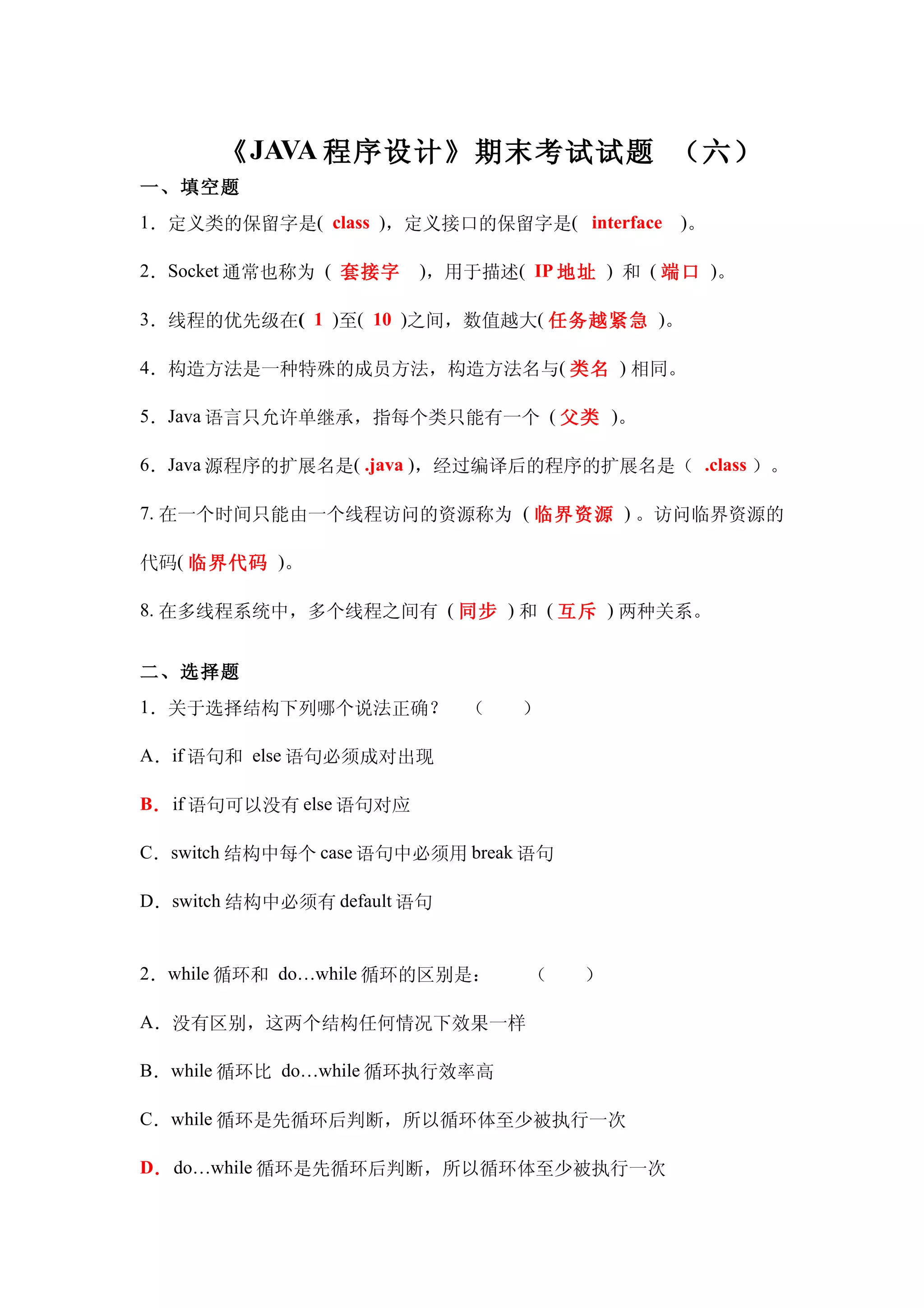 《 JAVA 程序设计》期末考试试题 （六）
一、填空题
1．定义类的保留字是( class )，定义接口的保留字是( interface )。

2．Socket 通常也称为 ( 套接字     )，用于描述( IP 地址 ) 和 ( 端口 )。

3．线程的优先级在( 1 )至( 10 )之间，数值越大( 任务越紧急 )。

4．构造方法是一种特殊的成员方法，构造方法名与( 类名 ) 相同。

5．Java 语言只允许单继承，指每个类只能有一个 ( 父类 )。

6．Java 源程序的扩展名是( .java )，经过编译后的程序的扩展名是（ .class ）。

7. 在一个时间只能由一个线程访问的资源称为 ( 临界资源 ) 。访问临界资源的

代码( 临界代码 )。

8. 在多线程系统中，多个线程之间有 ( 同步 ) 和 ( 互斥 ) 两种关系。


二、选择题
1．关于选择结构下列哪个说法正确？　（　　）

A．if 语句和 else 语句必须成对出现

B． if 语句可以没有 else 语句对应

C．switch 结构中每个 case 语句中必须用 break 语句

D．switch 结构中必须有 default 语句


2．while 循环和 do…while 循环的区别是：　　（　　）

A．没有区别，这两个结构任何情况下效果一样

B．while 循环比 do…while 循环执行效率高

C．while 循环是先循环后判断，所以循环体至少被执行一次

D． do…while 循环是先循环后判断，所以循环体至少被执行一次
 