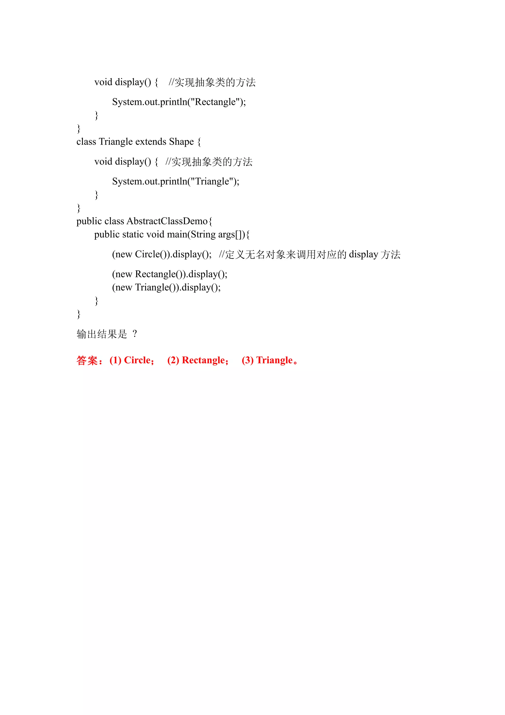 void display() {   //实现抽象类的方法
        System.out.println("Rectangle");
    }
}
class Triangle extends Shape {
    void display() { //实现抽象类的方法
        System.out.println("Triangle");
    }
}
public class AbstractClassDemo{
    public static void main(String args[]){
        (new Circle()).display(); //定义无名对象来调用对应的 display 方法
        (new Rectangle()).display();
        (new Triangle()).display();
    }
}

输出结果是 ?

答案： (1) Circle； (2) Rectangle； (3) Triangle。
 