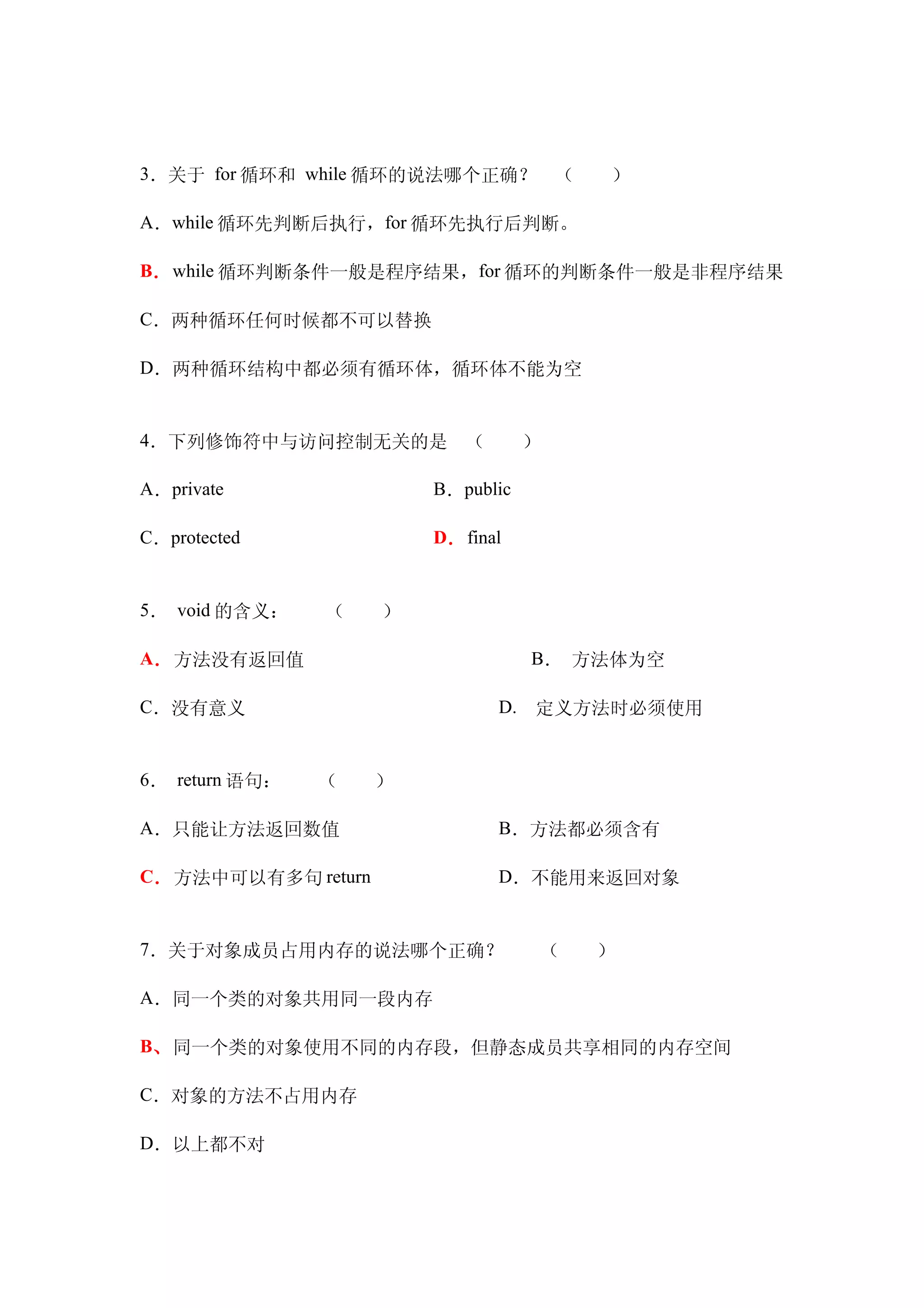 3．关于 for 循环和 while 循环的说法哪个正确？　（　　）

A．while 循环先判断后执行，for 循环先执行后判断。

B． while 循环判断条件一般是程序结果，for 循环的判断条件一般是非程序结果

C．两种循环任何时候都不可以替换

D．两种循环结构中都必须有循环体，循环体不能为空


4．下列修饰符中与访问控制无关的是　（　　）

A．private　　　           B．public

C．protected            D． final


5． void 的含义：　　（　　）

A．方法没有返回值　　　                      B． 方法体为空

C．没有意义　　　　                    D.　定义方法时必须使用


6． return 语句：　　（　　）

A．只能让方法返回数值　　　　               B．方法都必须含有

C．方法中可以有多句 return 　　          D．不能用来返回对象


7．关于对象成员占用内存的说法哪个正确？　　（　　）

A．同一个类的对象共用同一段内存

B、同一个类的对象使用不同的内存段，但静态成员共享相同的内存空间

C．对象的方法不占用内存

D．以上都不对
 