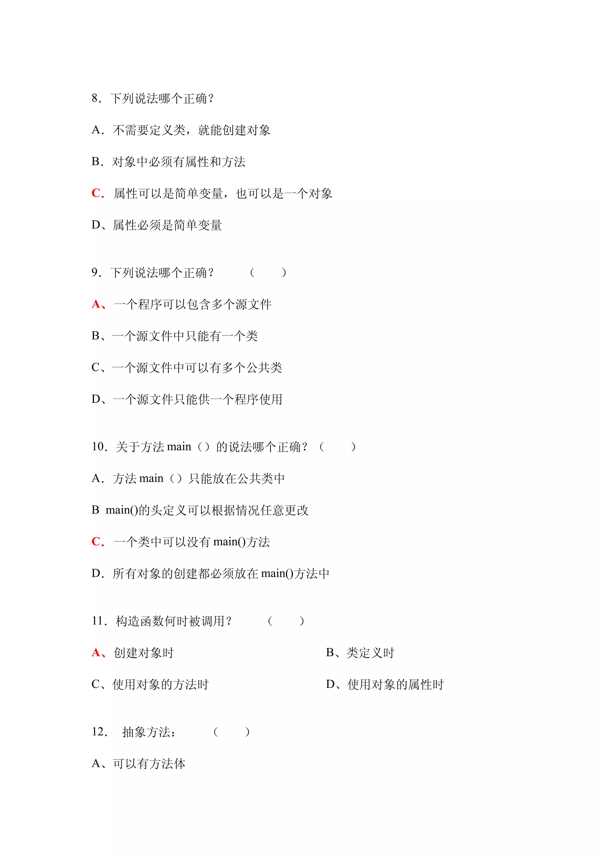 8．下列说法哪个正确？

A．不需要定义类，就能创建对象

B．对象中必须有属性和方法

C．属性可以是简单变量，也可以是一个对象

D、属性必须是简单变量


9．下列说法哪个正确？　　（　　）

A、一个程序可以包含多个源文件

B、一个源文件中只能有一个类

C、一个源文件中可以有多个公共类

D、一个源文件只能供一个程序使用


10．关于方法 main（）的说法哪个正确？（　　）

A．方法 main（）只能放在公共类中

B main()的头定义可以根据情况任意更改

C．一个类中可以没有 main()方法

D．所有对象的创建都必须放在 main()方法中


11．构造函数何时被调用？　　（　　）

A、创建对象时　　　　　             B、类定义时

C、使用对象的方法时　　             D、使用对象的属性时


12． 抽象方法：　　（　　）

A、可以有方法体
 