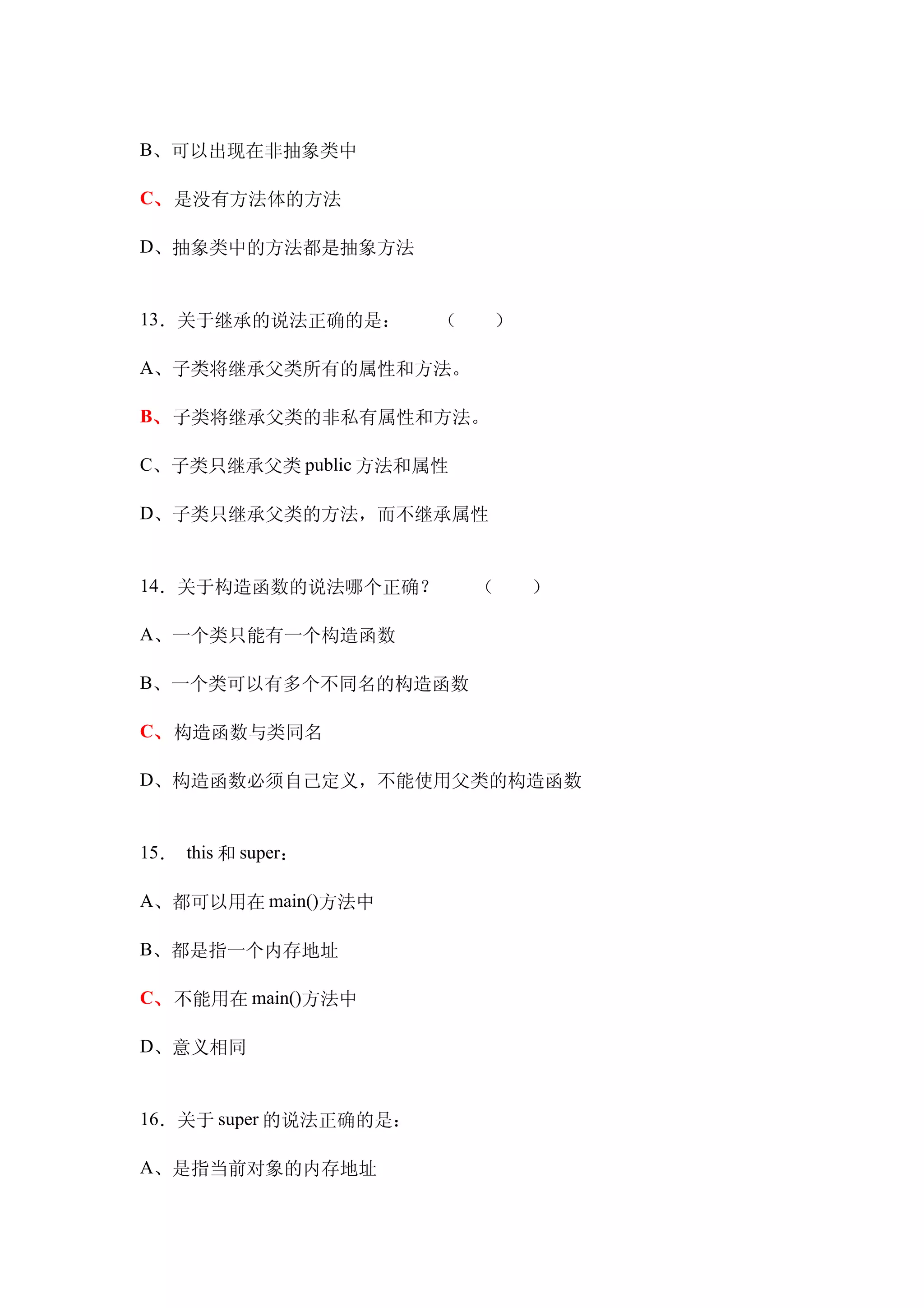 B、可以出现在非抽象类中

C、是没有方法体的方法

D、抽象类中的方法都是抽象方法　


13．关于继承的说法正确的是：　　（　　）

A、子类将继承父类所有的属性和方法。

B、子类将继承父类的非私有属性和方法。

C、子类只继承父类 public 方法和属性

D、子类只继承父类的方法，而不继承属性


14．关于构造函数的说法哪个正确？　　（　　）

A、一个类只能有一个构造函数

B、一个类可以有多个不同名的构造函数

C、构造函数与类同名

D、构造函数必须自己定义，不能使用父类的构造函数


15． this 和 super：

A、都可以用在 main()方法中

B、都是指一个内存地址

C、不能用在 main()方法中

D、意义相同


16．关于 super 的说法正确的是：

A、是指当前对象的内存地址
 