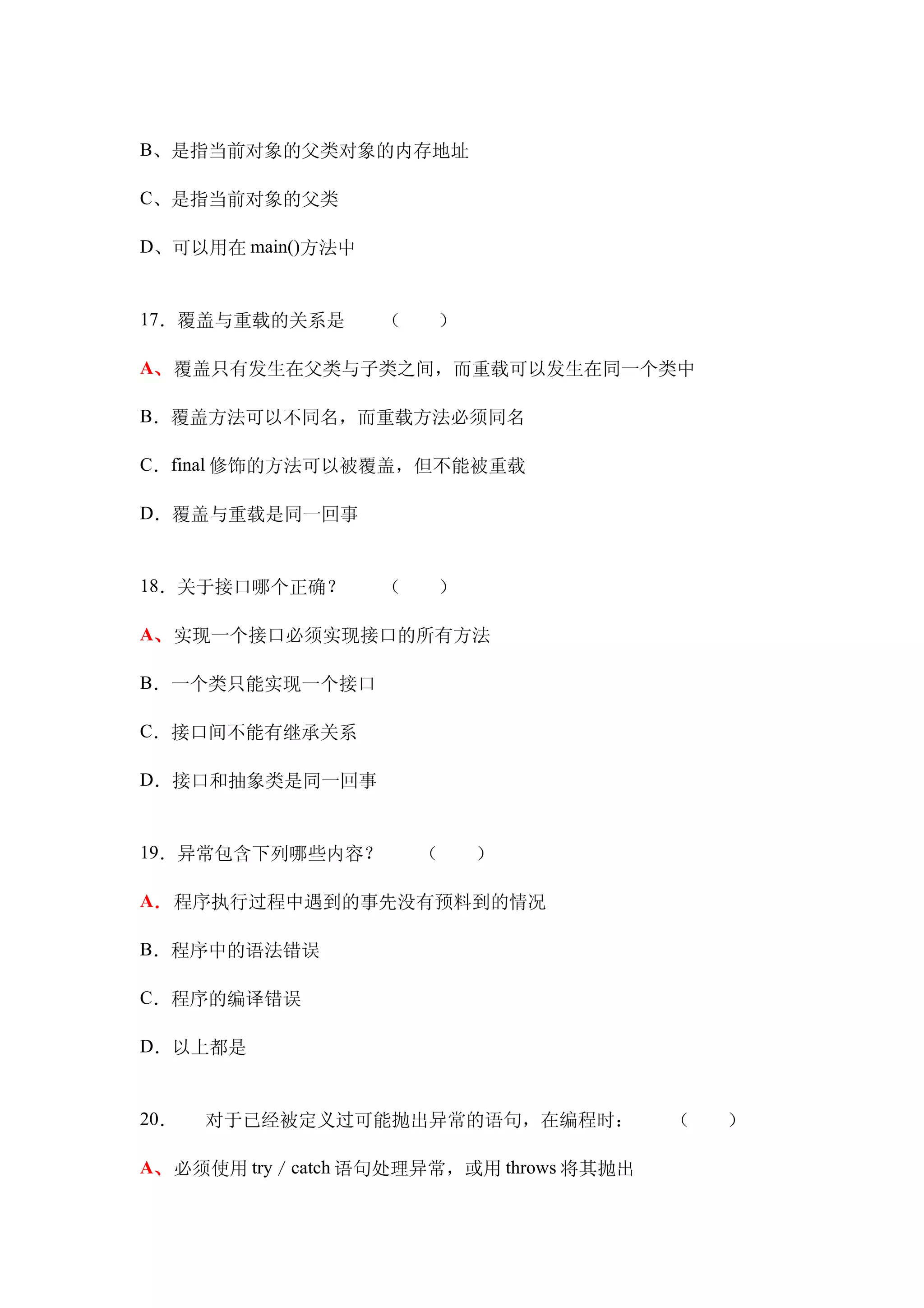 B、是指当前对象的父类对象的内存地址

C、是指当前对象的父类

D、可以用在 main()方法中


17．覆盖与重载的关系是　　（　　）

A、覆盖只有发生在父类与子类之间，而重载可以发生在同一个类中

B．覆盖方法可以不同名，而重载方法必须同名

C．final 修饰的方法可以被覆盖，但不能被重载

D．覆盖与重载是同一回事


18．关于接口哪个正确？　　（　　）

A、实现一个接口必须实现接口的所有方法

B．一个类只能实现一个接口

C．接口间不能有继承关系

D．接口和抽象类是同一回事


19．异常包含下列哪些内容？　　（　　）

A．程序执行过程中遇到的事先没有预料到的情况

B．程序中的语法错误　　

C．程序的编译错误

D．以上都是


20．   对于已经被定义过可能抛出异常的语句，在编程时：　　（　　）

A、必须使用 try／catch 语句处理异常，或用 throws 将其抛出
 