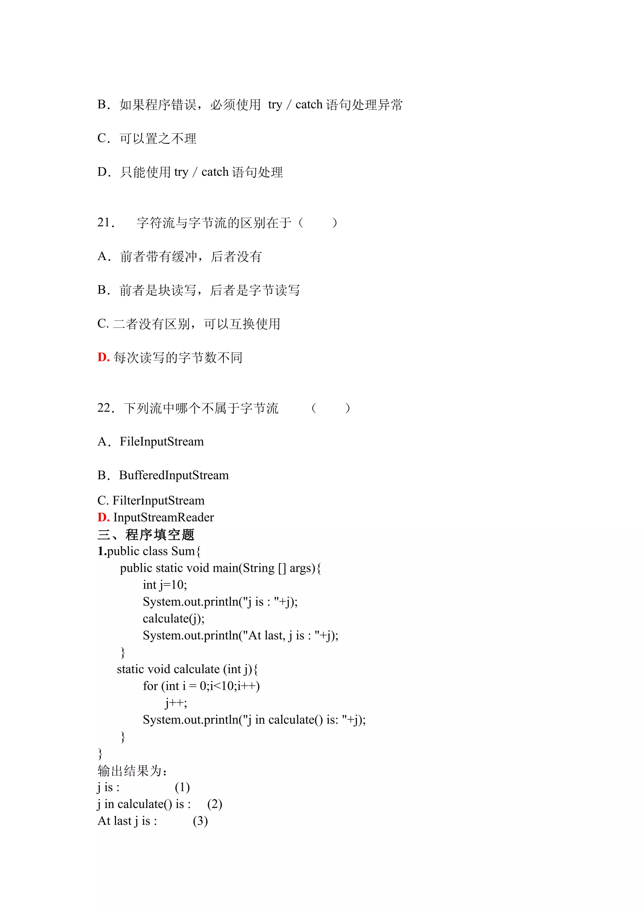 B．如果程序错误，必须使用 try／catch 语句处理异常

C．可以置之不理

D．只能使用 try／catch 语句处理


21．     字符流与字节流的区别在于（　　）

A．前者带有缓冲，后者没有

B．前者是块读写，后者是字节读写

C. 二者没有区别，可以互换使用

D. 每次读写的字节数不同


22．下列流中哪个不属于字节流　　（　　）

A．FileInputStream

B．BufferedInputStream
C. FilterInputStream
D. InputStreamReader
三、程序填空题
1.public class Sum{
       public static void main(String [] args){
           int j=10;
           System.out.println("j is : "+j);
           calculate(j);
           System.out.println("At last, j is : "+j);
       }
     static void calculate (int j){
           for (int i = 0;i<10;i++)
                j++;
           System.out.println("j in calculate() is: "+j);
       }
}
输出结果为：
j is :            (1)
j in calculate() is : (2)
At last j is :         (3)
 