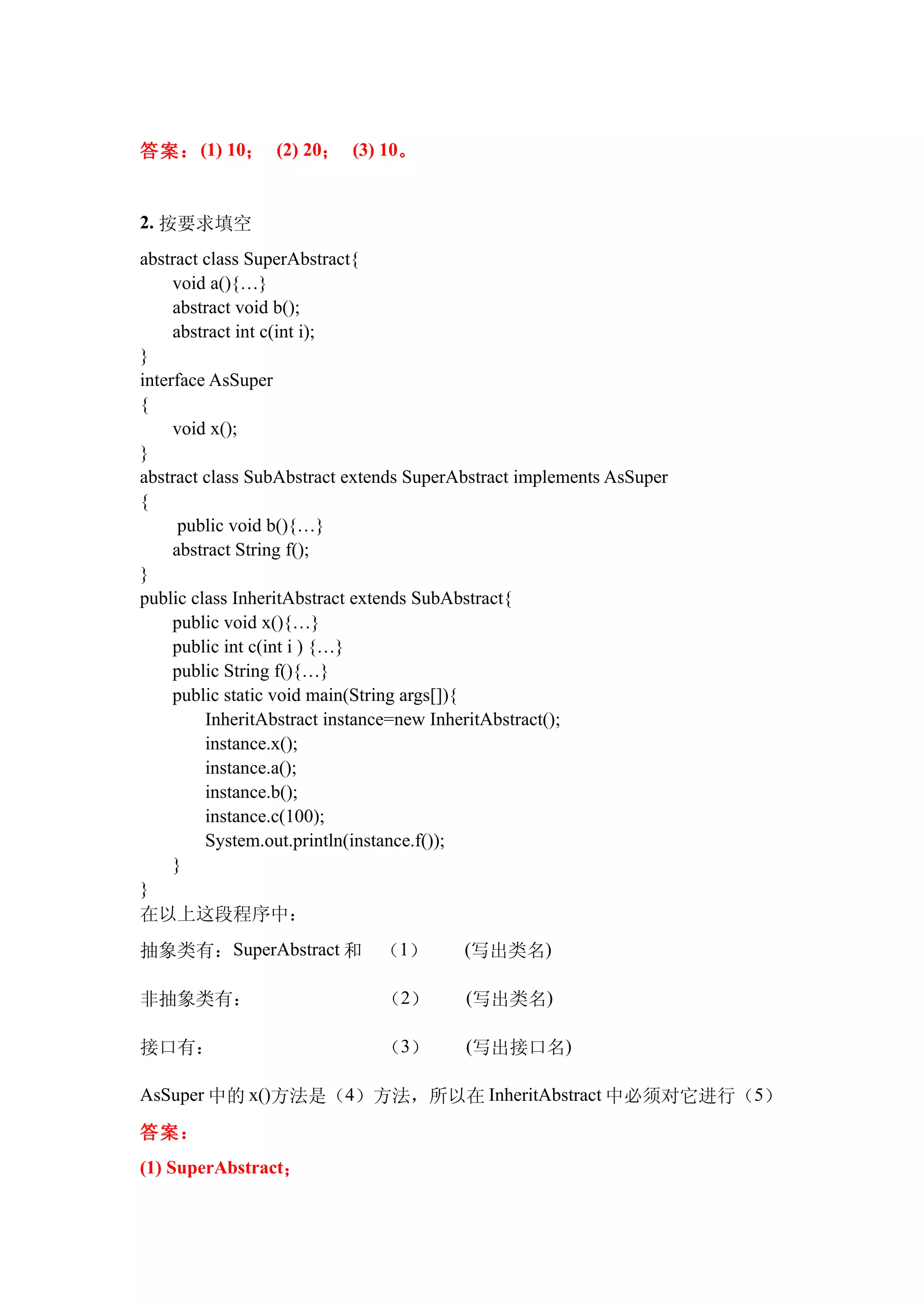 答案： (1) 10； (2) 20； (3) 10。


2. 按要求填空
abstract class SuperAbstract{
     void a(){…}
     abstract void b();
     abstract int c(int i);
}
interface AsSuper
{
     void x();
}
abstract class SubAbstract extends SuperAbstract implements AsSuper
{
      public void b(){…}
     abstract String f();
}
public class InheritAbstract extends SubAbstract{
     public void x(){…}
     public int c(int i ) {…}
     public String f(){…}
     public static void main(String args[]){
         InheritAbstract instance=new InheritAbstract();
         instance.x();
         instance.a();
         instance.b();
         instance.c(100);
         System.out.println(instance.f());
     }
}
在以上这段程序中：
抽象类有：SuperAbstract 和　（1）　　(写出类名)

非抽象类有：　　　　　　　（2）　　(写出类名)

接口有：　　　　　　　　　（3）　　(写出接口名)

AsSuper 中的 x()方法是（4）方法，所以在 InheritAbstract 中必须对它进行（5）

答案：
(1) SuperAbstract；
 