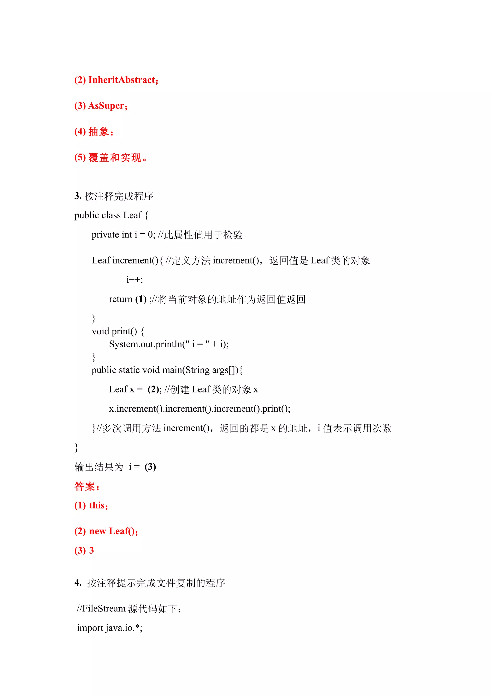 (2) InheritAbstract；

(3) AsSuper；

(4) 抽象；

(5) 覆盖和实现。


3. 按注释完成程序
public class Leaf {
    private int i = 0; //此属性值用于检验

    Leaf increment(){ //定义方法 increment()，返回值是 Leaf 类的对象
             i++;
        return (1) ;//将当前对象的地址作为返回值返回
    }
    void print() {
        System.out.println(" i = " + i);
    }
    public static void main(String args[]){
        Leaf x = (2); //创建 Leaf 类的对象 x
        x.increment().increment().increment().print();
    }//多次调用方法 increment()，返回的都是 x 的地址，i 值表示调用次数
}

输出结果为 i = (3)
答案：
(1) this；

(2) new Leaf()；
(3) 3


4. 按注释提示完成文件复制的程序

//FileStream 源代码如下：
import java.io.*;
 