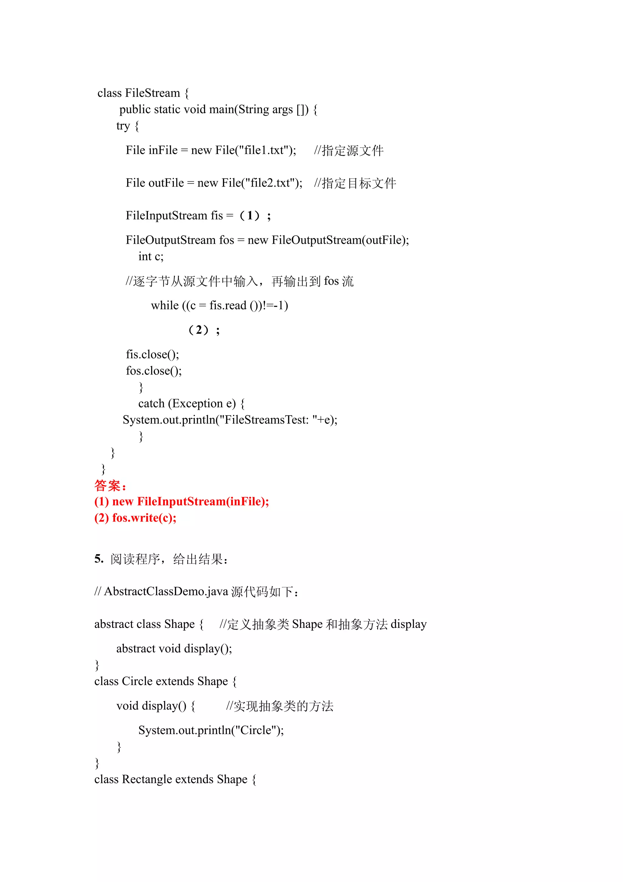 class FileStream {
     public static void main(String args []) {
    try {
           File inFile = new File("file1.txt");   //指定源文件

           File outFile = new File("file2.txt"); //指定目标文件

           FileInputStream fis =（ 1） ;
           FileOutputStream fos = new FileOutputStream(outFile);
              int c;
           //逐字节从源文件中输入，再输出到 fos 流
                while ((c = fis.read ())!=-1)

                      （ 2） ;
           fis.close();
           fos.close();
              }
              catch (Exception e) {
           System.out.println("FileStreamsTest: "+e);
              }
   }
 }
答案：
(1) new FileInputStream(inFile);
(2) fos.write(c);


5. 阅读程序，给出结果：

// AbstractClassDemo.java 源代码如下：

abstract class Shape {        //定义抽象类 Shape 和抽象方法 display
       abstract void display();
}
class Circle extends Shape {
       void display() {         //实现抽象类的方法
              System.out.println("Circle");
       }
}
class Rectangle extends Shape {
 
