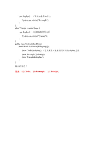 void display() {   //实现抽象类的方法
        System.out.println("Rectangle");
    }
}
class Triangle extends Shape {
    void display() { //实现抽象类的方法
        System.out.println("Triangle");
    }
}
public class AbstractClassDemo{
    public static void main(String args[]){
        (new Circle()).display(); //定义无名对象来调用对应的 display 方法
        (new Rectangle()).display();
        (new Triangle()).display();
    }
}

输出结果是 ?

答案： (1) Circle； (2) Rectangle； (3) Triangle。
 
