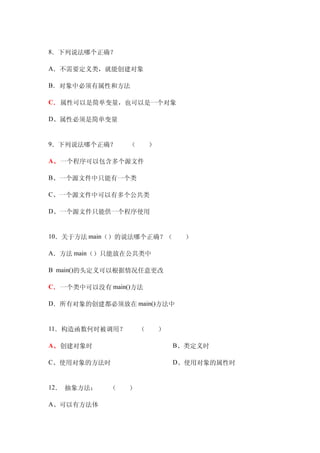 8．下列说法哪个正确？

A．不需要定义类，就能创建对象

B．对象中必须有属性和方法

C．属性可以是简单变量，也可以是一个对象

D、属性必须是简单变量


9．下列说法哪个正确？　　（　　）

A、一个程序可以包含多个源文件

B、一个源文件中只能有一个类

C、一个源文件中可以有多个公共类

D、一个源文件只能供一个程序使用


10．关于方法 main（）的说法哪个正确？（　　）

A．方法 main（）只能放在公共类中

B main()的头定义可以根据情况任意更改

C．一个类中可以没有 main()方法

D．所有对象的创建都必须放在 main()方法中


11．构造函数何时被调用？　　（　　）

A、创建对象时　　　　　             B、类定义时

C、使用对象的方法时　　             D、使用对象的属性时


12． 抽象方法：　　（　　）

A、可以有方法体
 