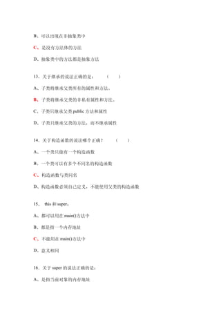 B、可以出现在非抽象类中

C、是没有方法体的方法

D、抽象类中的方法都是抽象方法　


13．关于继承的说法正确的是：　　（　　）

A、子类将继承父类所有的属性和方法。

B、子类将继承父类的非私有属性和方法。

C、子类只继承父类 public 方法和属性

D、子类只继承父类的方法，而不继承属性


14．关于构造函数的说法哪个正确？　　（　　）

A、一个类只能有一个构造函数

B、一个类可以有多个不同名的构造函数

C、构造函数与类同名

D、构造函数必须自己定义，不能使用父类的构造函数


15． this 和 super：

A、都可以用在 main()方法中

B、都是指一个内存地址

C、不能用在 main()方法中

D、意义相同


16．关于 super 的说法正确的是：

A、是指当前对象的内存地址
 