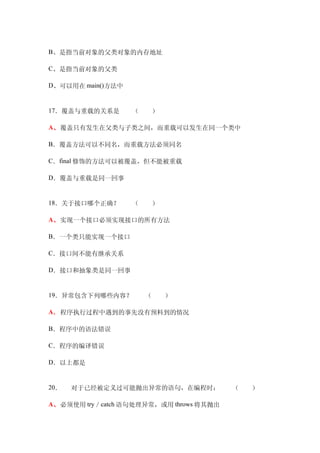 B、是指当前对象的父类对象的内存地址

C、是指当前对象的父类

D、可以用在 main()方法中


17．覆盖与重载的关系是　　（　　）

A、覆盖只有发生在父类与子类之间，而重载可以发生在同一个类中

B．覆盖方法可以不同名，而重载方法必须同名

C．final 修饰的方法可以被覆盖，但不能被重载

D．覆盖与重载是同一回事


18．关于接口哪个正确？　　（　　）

A、实现一个接口必须实现接口的所有方法

B．一个类只能实现一个接口

C．接口间不能有继承关系

D．接口和抽象类是同一回事


19．异常包含下列哪些内容？　　（　　）

A．程序执行过程中遇到的事先没有预料到的情况

B．程序中的语法错误　　

C．程序的编译错误

D．以上都是


20．   对于已经被定义过可能抛出异常的语句，在编程时：　　（　　）

A、必须使用 try／catch 语句处理异常，或用 throws 将其抛出
 