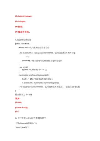 (2) InheritAbstract；

(3) AsSuper；

(4) 抽象；

(5) 覆盖和实现。


3. 按注释完成程序
public class Leaf {
    private int i = 0; //此属性值用于检验

    Leaf increment(){ //定义方法 increment()，返回值是 Leaf 类的对象
             i++;
        return (1) ;//将当前对象的地址作为返回值返回
    }
    void print() {
        System.out.println(" i = " + i);
    }
    public static void main(String args[]){
        Leaf x = (2); //创建 Leaf 类的对象 x
        x.increment().increment().increment().print();
    }//多次调用方法 increment()，返回的都是 x 的地址，i 值表示调用次数
}

输出结果为 i = (3)
答案：
(1) this；

(2) new Leaf()；
(3) 3


4. 按注释提示完成文件复制的程序

//FileStream 源代码如下：
import java.io.*;
 