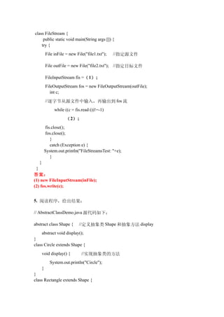 class FileStream {
     public static void main(String args []) {
    try {
           File inFile = new File("file1.txt");   //指定源文件

           File outFile = new File("file2.txt"); //指定目标文件

           FileInputStream fis =（ 1） ;
           FileOutputStream fos = new FileOutputStream(outFile);
              int c;
           //逐字节从源文件中输入，再输出到 fos 流
                while ((c = fis.read ())!=-1)

                      （ 2） ;
           fis.close();
           fos.close();
              }
              catch (Exception e) {
           System.out.println("FileStreamsTest: "+e);
              }
   }
 }
答案：
(1) new FileInputStream(inFile);
(2) fos.write(c);


5. 阅读程序，给出结果：

// AbstractClassDemo.java 源代码如下：

abstract class Shape {        //定义抽象类 Shape 和抽象方法 display
       abstract void display();
}
class Circle extends Shape {
       void display() {         //实现抽象类的方法
              System.out.println("Circle");
       }
}
class Rectangle extends Shape {
 