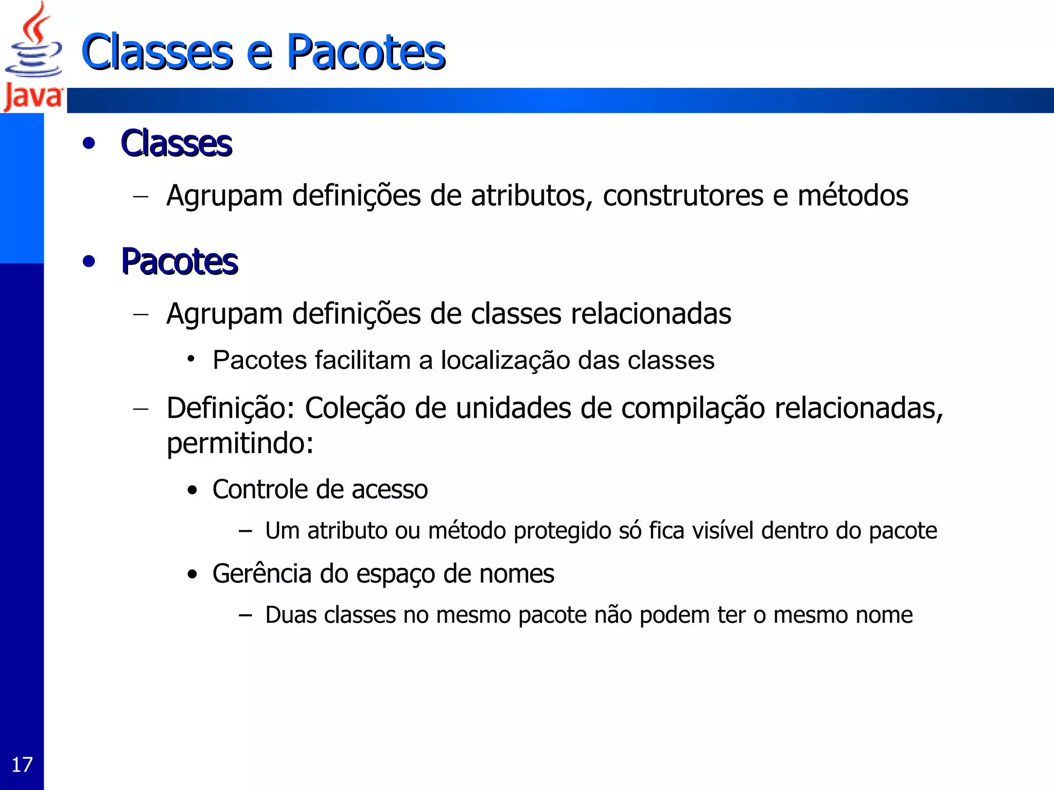 Classes e Pacotes Classes Agrupam definições de atributos, construtores e métodos Pacotes Agrupam definições de classes relacionadas Pacotes facilitam a localização das classes Definição: Coleção de unidades de compilação relacionadas, permitindo: Controle de acesso Um atributo ou método protegido só fica visível dentro do pacote Gerência do espaço de nomes Duas classes no mesmo pacote não podem ter o mesmo nome 