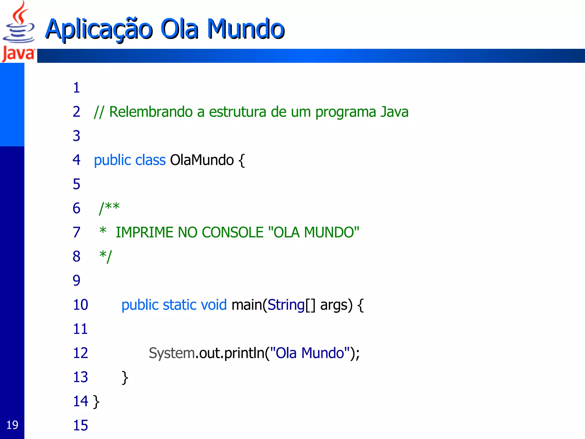 Aplicação Ola Mundo 1 2   // Relembrando a estrutura de um programa Java 3   4  public class  OlaMundo { 5 6   /** 7  *  IMPRIME NO CONSOLE "OLA MUNDO" 8  */ 9 10   public static void  main( String [] args) { 11 12   System.out.println( "Ola Mundo" ); 13   }  14  } 15   